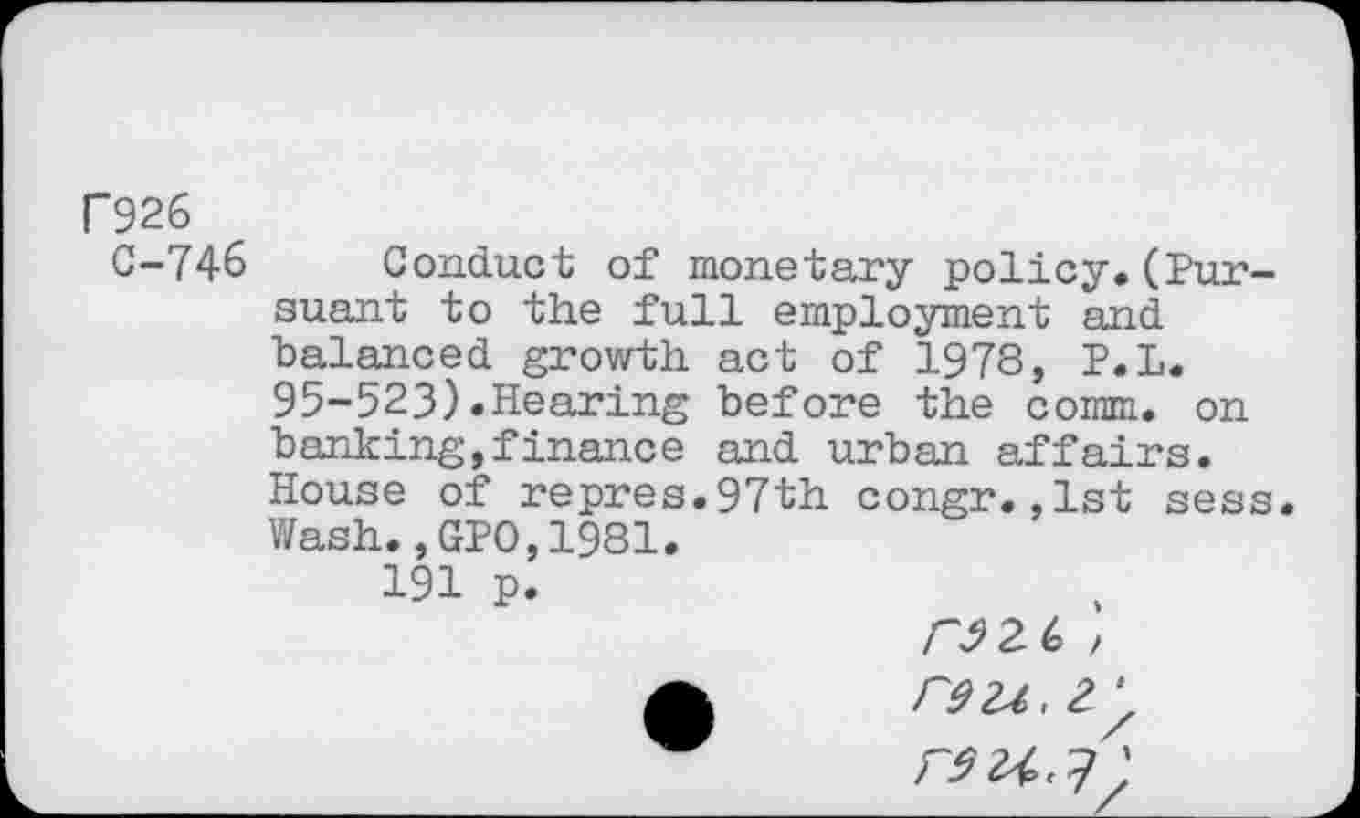 ﻿F926
C-746 Conduct of monetary policy,(Pursuant to the full employment and balanced growth act of 1978, P.L. 95-523).Hearing before the comm, on banking,finance and urban affairs. House of repres.97th congr.,1st sess. Wash.,GPO,1981.
191 p.
a r9u,2.'